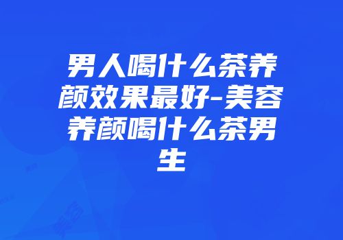 男人喝什么茶养颜效果最好-美容养颜喝什么茶男生