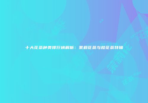十大花茶种类排行榜解析：茉莉花茶与桂花茶特辑