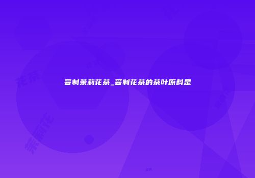窨制茉莉花茶_窨制花茶的茶叶原料是