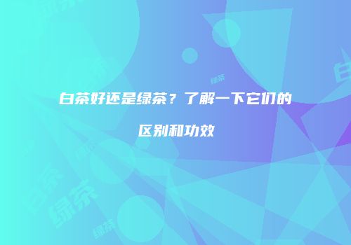 白茶好还是绿茶？了解一下它们的区别和功效