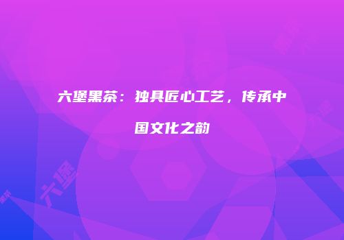 六堡黑茶：独具匠心工艺，传承中国文化之韵