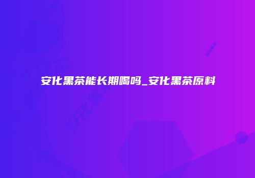 安化黑茶能长期喝吗_安化黑茶原料