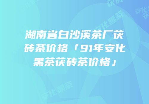 湖南省白沙溪茶厂茯砖茶价格「91年安化黑茶茯砖茶价格」
