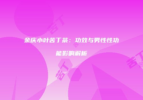 余庆小叶苦丁茶：功效与男性性功能影响解析