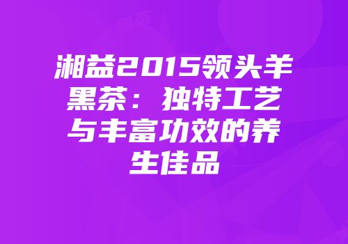 湘益2015领头羊黑茶：独特工艺与丰富功效的养生佳品