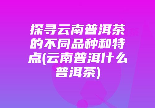 探寻云南普洱茶的不同品种和特点(云南普洱什么普洱茶)
