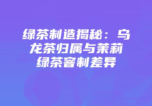绿茶制造揭秘：乌龙茶归属与茉莉绿茶窨制差异