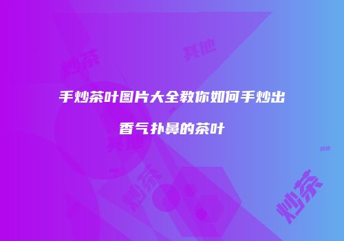 手炒茶叶图片大全教你如何手炒出香气扑鼻的茶叶