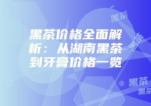 黑茶价格全面解析：从湖南黑茶到牙膏价格一览
