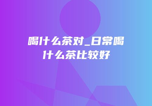 喝什么茶对_日常喝什么茶比较好