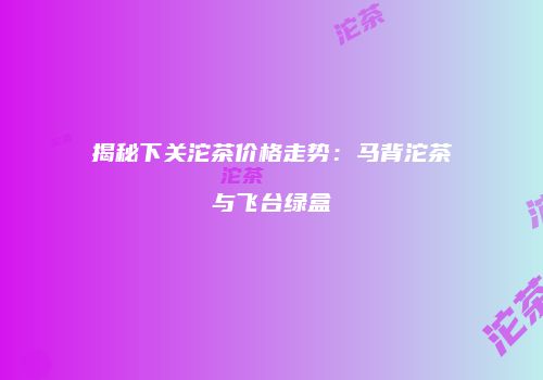 揭秘下关沱茶价格走势：马背沱茶与飞台绿盒