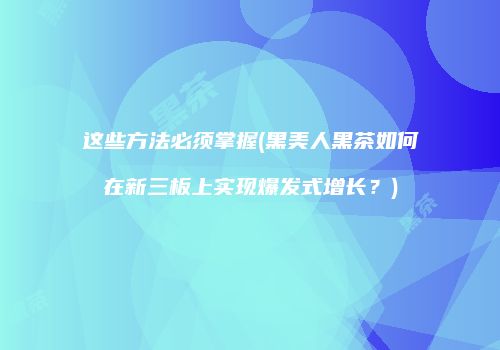 这些方法必须掌握(黑美人黑茶如何在新三板上实现爆发式增长？)