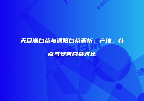 天目湖白茶与溧阳白茶解析：产地、特点与安吉白茶对比