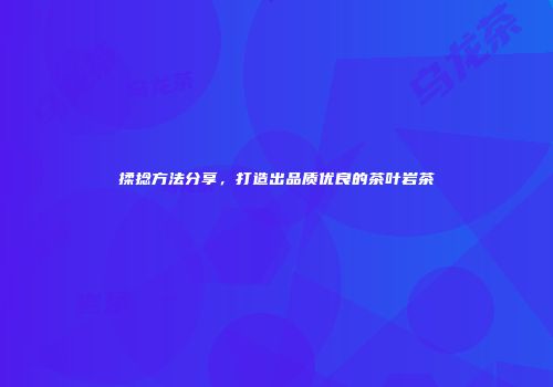 揉捻方法分享，打造出品质优良的茶叶岩茶