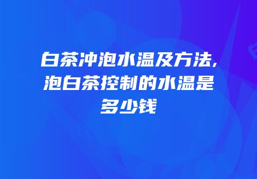 白茶冲泡水温及方法,泡白茶控制的水温是多少钱