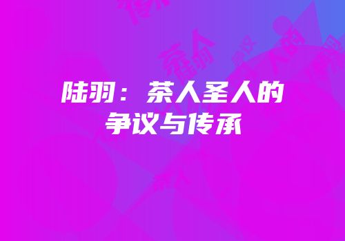 陆羽：茶人圣人的争议与传承