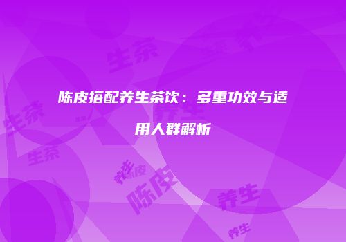 陈皮搭配养生茶饮：多重功效与适用人群解析
