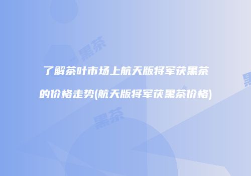 了解茶叶市场上航天版将军茯黑茶的价格走势(航天版将军茯黑茶价格)