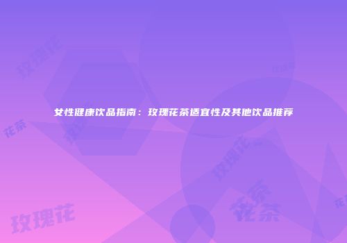 女性健康饮品指南：玫瑰花茶适宜性及其他饮品推荐