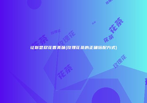 让你尝尽花香美味(玫瑰花茶的正确搭配方式)
