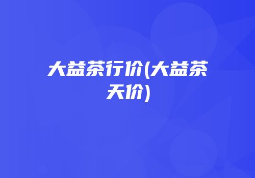 大益茶行价(大益茶天价)