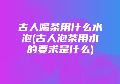古人喝茶用什么水泡(古人泡茶用水的要求是什么)