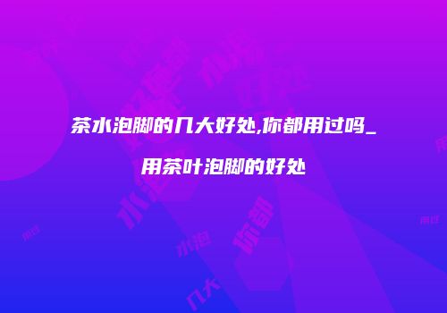 茶水泡脚的几大好处,你都用过吗_用茶叶泡脚的好处