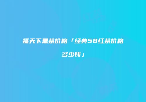 福天下黑茶价格「经典58红茶价格多少钱」