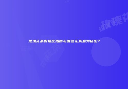 玫瑰花茶的搭配指南与哪些花茶最为搭配？