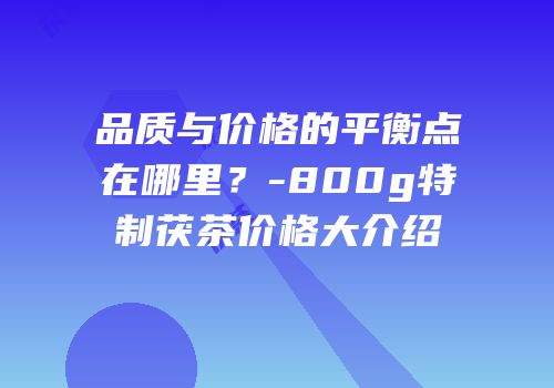 品质与价格的平衡点在哪里？-800g特制茯茶价格大介绍