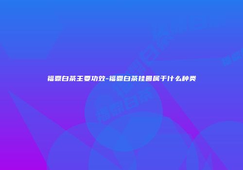 福鼎白茶主要功效-福鼎白茶挂圆属于什么种类