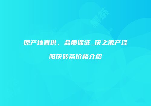 原产地直供，品质保证_茯之源产泾阳茯砖茶价格介绍
