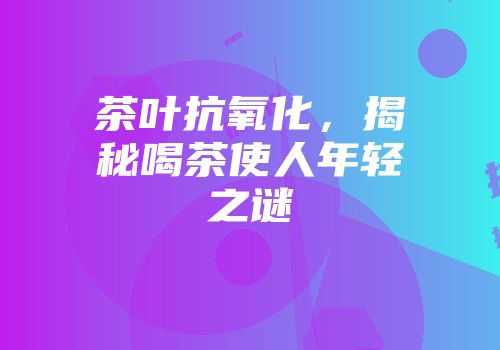 茶叶抗氧化，揭秘喝茶使人年轻之谜