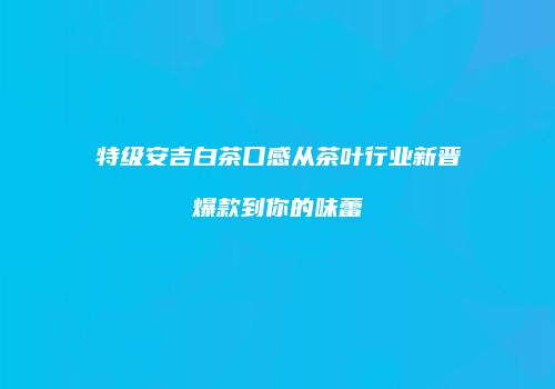 特级安吉白茶口感从茶叶行业新晋爆款到你的味蕾