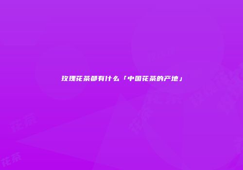 玫瑰花茶都有什么「中国花茶的产地」