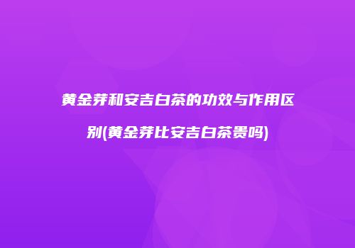 黄金芽和安吉白茶的功效与作用区别(黄金芽比安吉白茶贵吗)