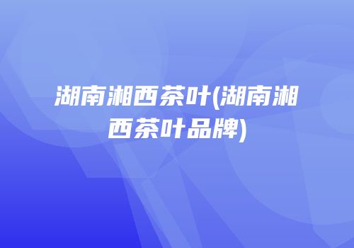湖南湘西茶叶(湖南湘西茶叶品牌)