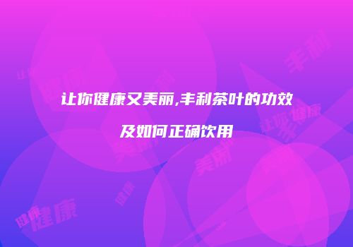 让你健康又美丽,丰利茶叶的功效及如何正确饮用