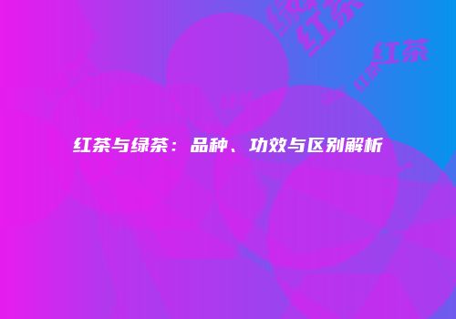 红茶与绿茶：品种、功效与区别解析