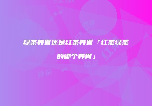 绿茶养胃还是红茶养胃「红茶绿茶的哪个养胃」