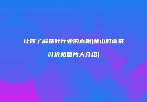 让你了解茶叶行业的真相(金山时雨茶叶价格图片大介绍)