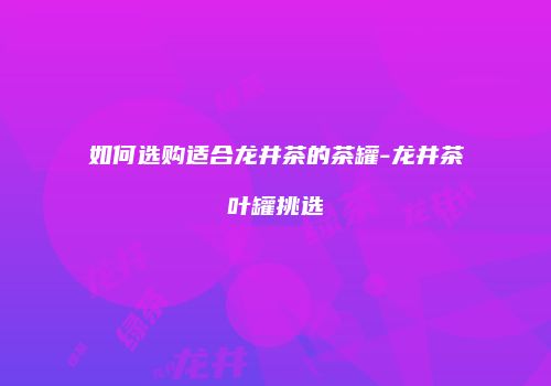 如何选购适合龙井茶的茶罐-龙井茶叶罐挑选