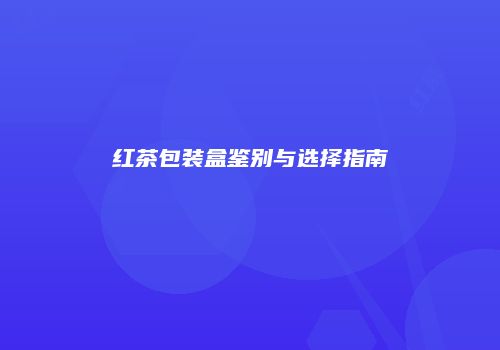 红茶包装盒鉴别与选择指南