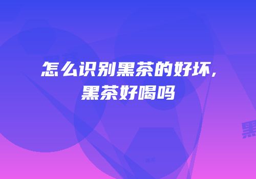 怎么识别黑茶的好坏,黑茶好喝吗