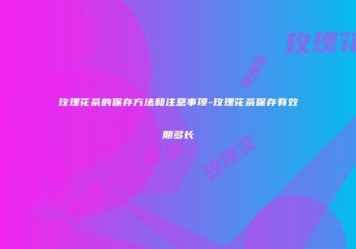 玫瑰花茶的保存方法和注意事项-玫瑰花茶保存有效期多长