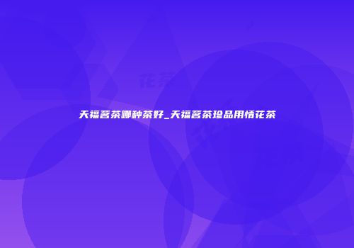 天福茗茶哪种茶好_天福茗茶珍品用情花茶