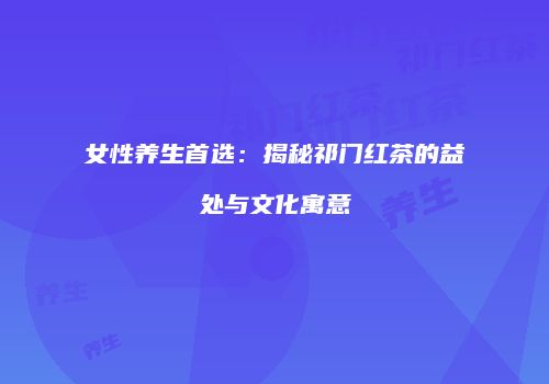 女性养生首选：揭秘祁门红茶的益处与文化寓意