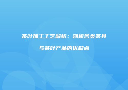 茶叶加工工艺解析：剖析各类茶具与茶叶产品的优缺点