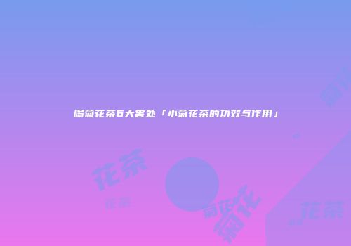 喝菊花茶6大害处「小菊花茶的功效与作用」