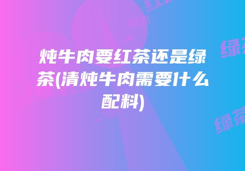 炖牛肉要红茶还是绿茶(清炖牛肉需要什么配料)